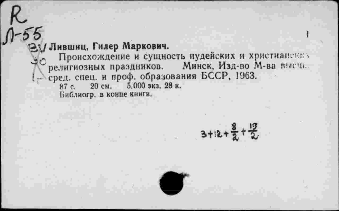 ﻿Од/Лившиц, Гилер Маркович.
, Происхождение и сущность иудейских и христианскг С'религиозных праздников. Минск, Изд-во М-ва выси !„ сред. спец, и проф. образования БССР, 1963.
’	87 с. 20 см. 5.000 экз. 28 к.
Библиогр. в конце книги.
8 I?